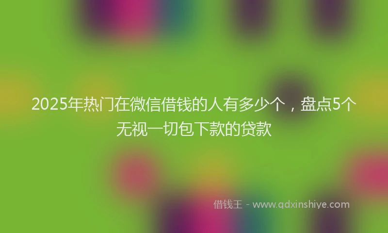 2025年热门在微信借钱的人有多少个，盘点5个无视一切包下款的贷款