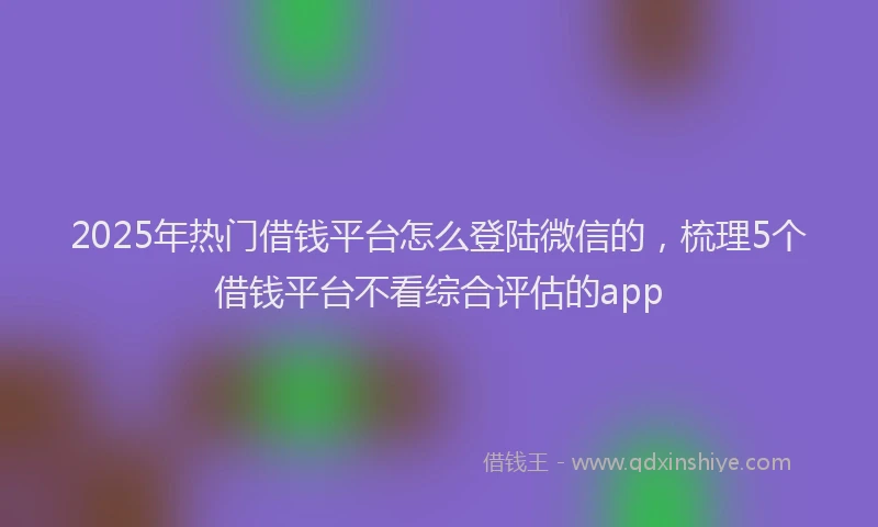 2025年热门借钱平台怎么登陆微信的，梳理5个借钱平台不看综合评估的app