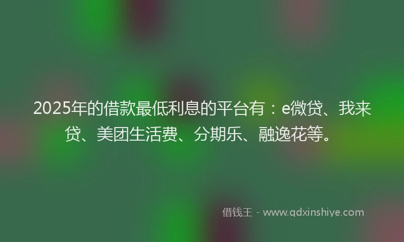 2025年的借款最低利息的平台有：e微贷、我来贷、美团生活费、分期乐、融逸花等。