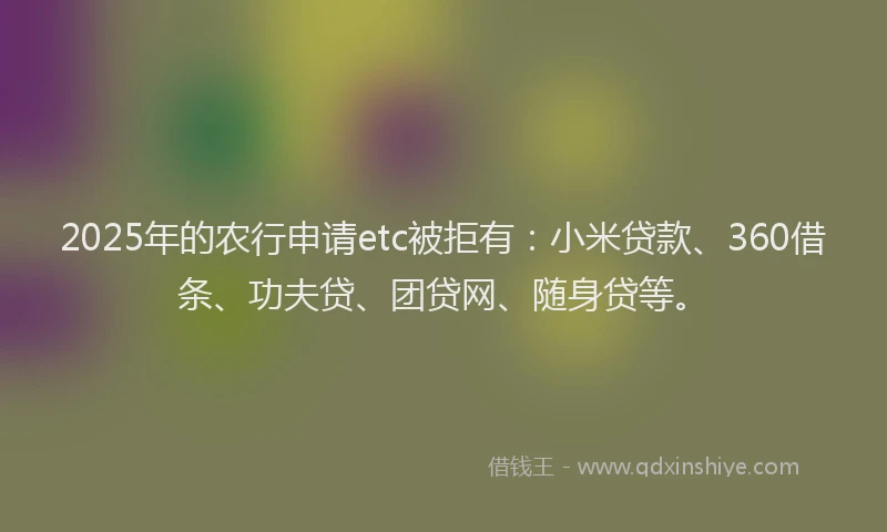 2025年的农行申请etc被拒有：小米贷款、360借条、功夫贷、团贷网、随身贷等。