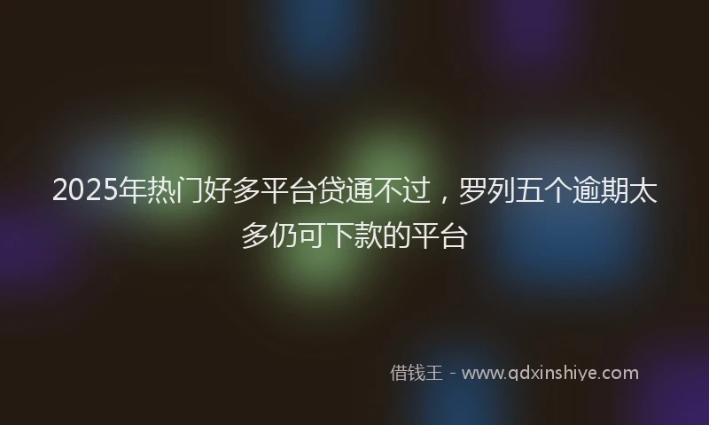 2025年热门好多平台贷通不过，罗列五个逾期太多仍可下款的平台