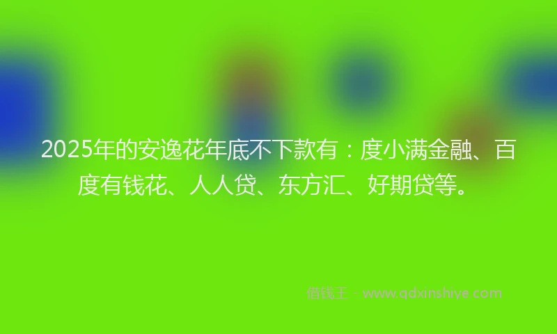 2025年的安逸花年底不下款有：度小满金融、百度有钱花、人人贷、东方汇、好期贷等。