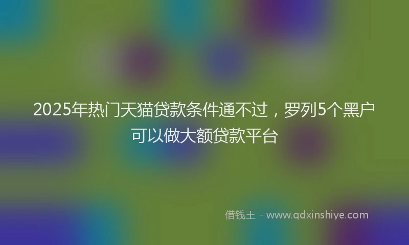 2025年热门天猫贷款条件通不过，罗列5个黑户可以做大额贷款平台