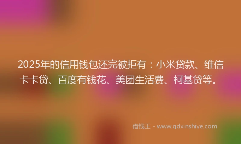2025年的信用钱包还完被拒有：小米贷款、维信卡卡贷、百度有钱花、美团生活费、柯基贷等。