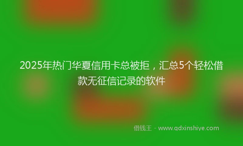 2025年热门华夏信用卡总被拒，汇总5个轻松借款无征信记录的软件