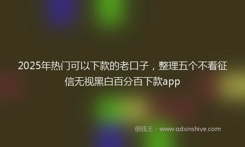 2025年热门可以下款的老口子，整理五个不看征信无视黑白百分百下款app