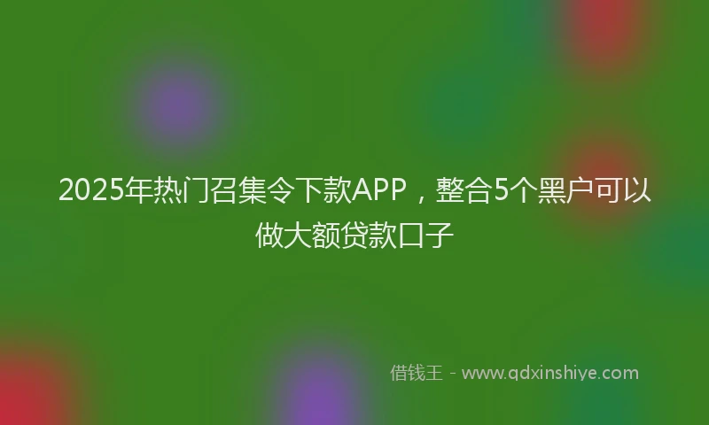 2025年热门召集令下款APP，整合5个黑户可以做大额贷款口子