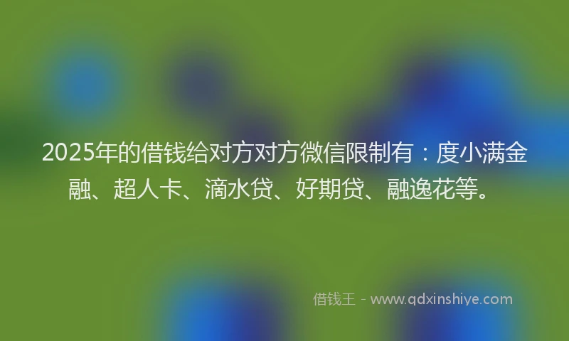 2025年的借钱给对方对方微信限制有：度小满金融、超人卡、滴水贷、好期贷、融逸花等。