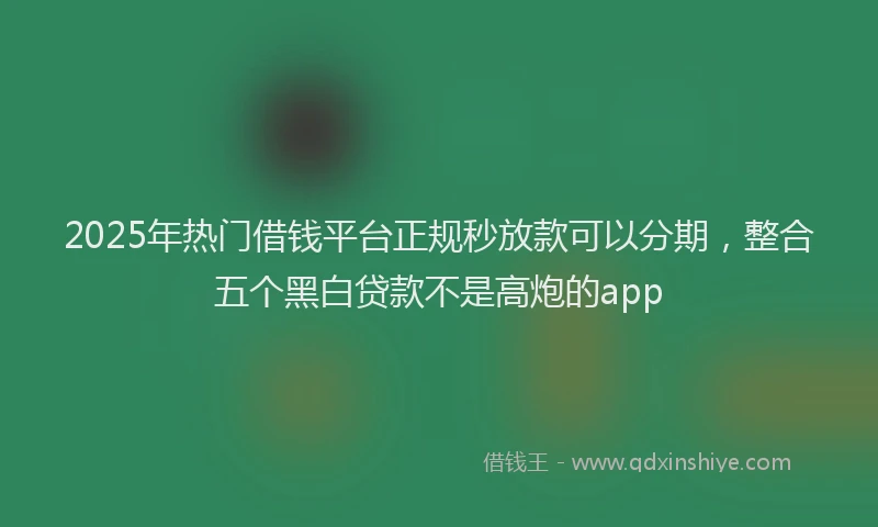 2025年热门借钱平台正规秒放款可以分期，整合五个黑白贷款不是高炮的app