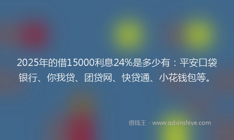 2025年的借15000利息24%是多少有：平安口袋银行、你我贷、团贷网、快贷通、小花钱包等。