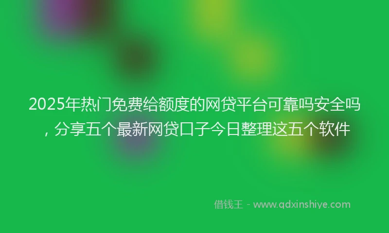 2025年热门免费给额度的网贷平台可靠吗安全吗，分享五个最新网贷口子今日整理这五个软件