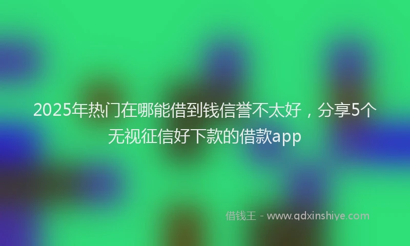 2025年热门在哪能借到钱信誉不太好，分享5个无视征信好下款的借款app
