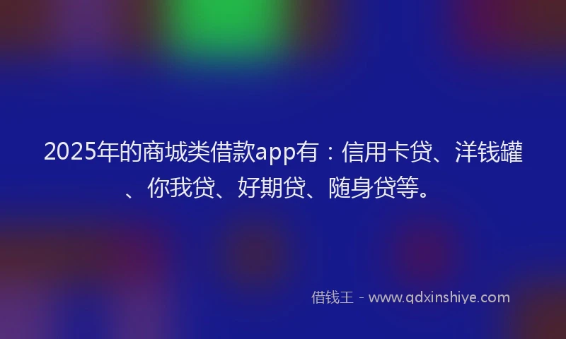 2025年的商城类借款app有：信用卡贷、洋钱罐、你我贷、好期贷、随身贷等。