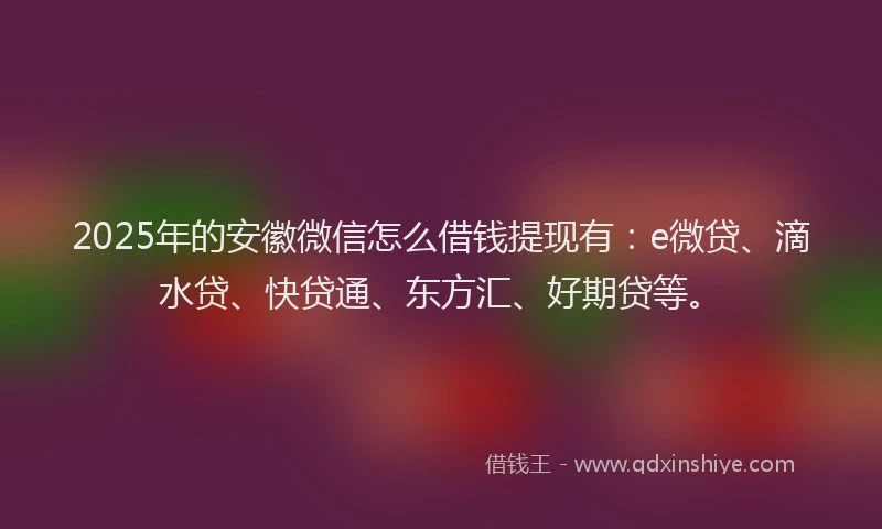 2025年的安徽微信怎么借钱提现有：e微贷、滴水贷、快贷通、东方汇、好期贷等。