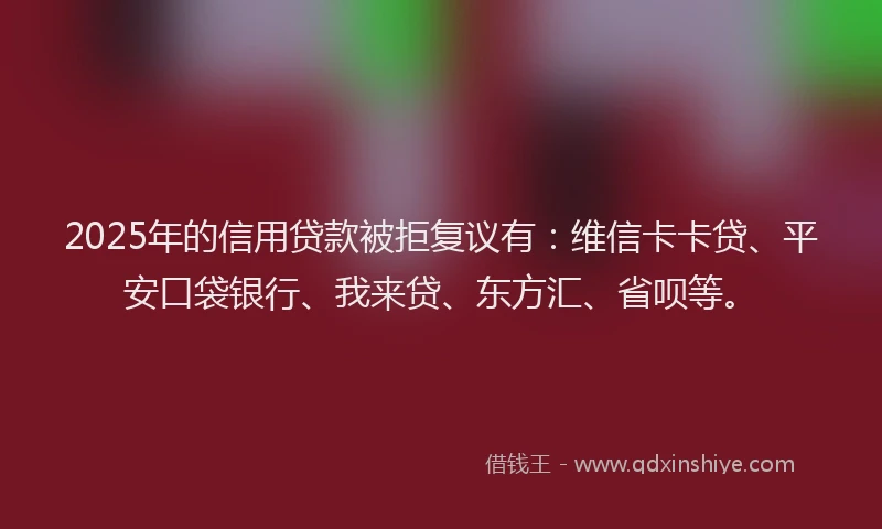 2025年的信用贷款被拒复议有：维信卡卡贷、平安口袋银行、我来贷、东方汇、省呗等。