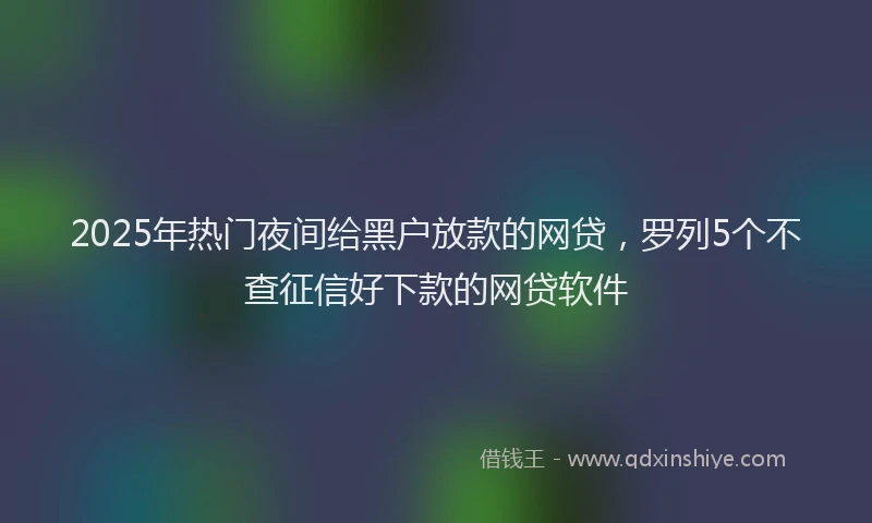 2025年热门夜间给黑户放款的网贷，罗列5个不查征信好下款的网贷软件