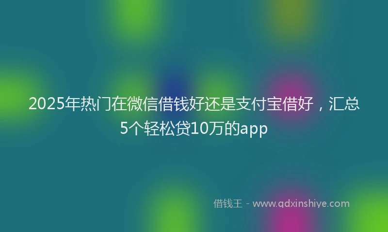 2025年热门在微信借钱好还是支付宝借好，汇总5个轻松贷10万的app