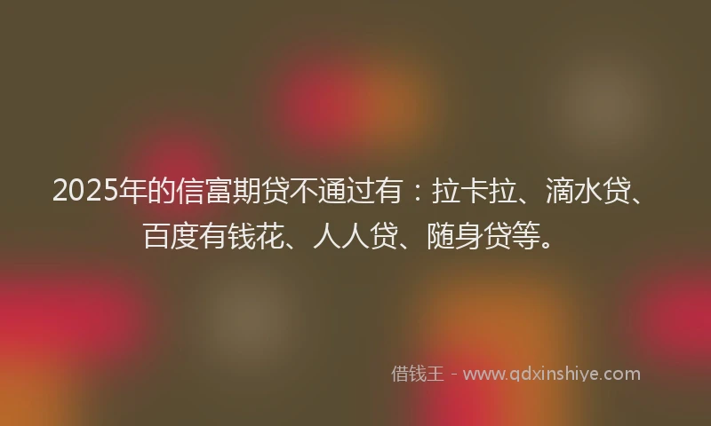 2025年的信富期贷不通过有：拉卡拉、滴水贷、百度有钱花、人人贷、随身贷等。