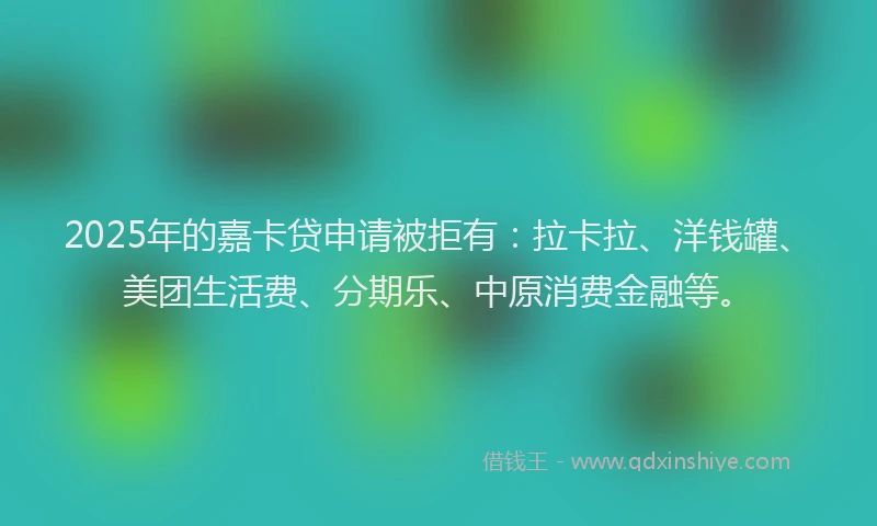2025年的嘉卡贷申请被拒有：拉卡拉、洋钱罐、美团生活费、分期乐、中原消费金融等。