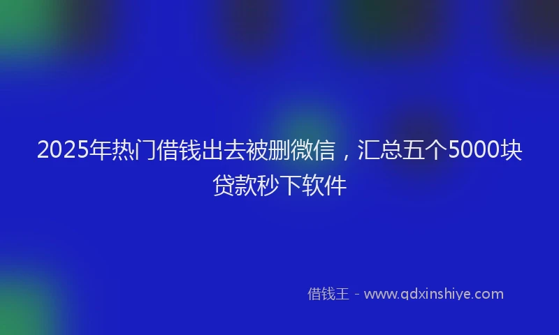 2025年热门借钱出去被删微信，汇总五个5000块贷款秒下软件