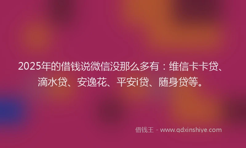 2025年的借钱说微信没那么多有：维信卡卡贷、滴水贷、安逸花、平安i贷、随身贷等。