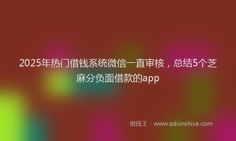 2025年热门借钱系统微信一直审核，总结5个芝麻分负面借款的app
