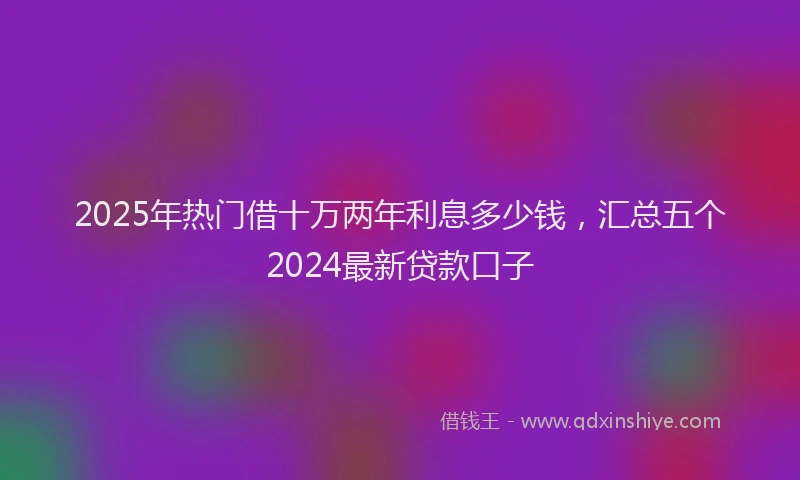 2025年热门借十万两年利息多少钱，汇总五个2024最新贷款口子