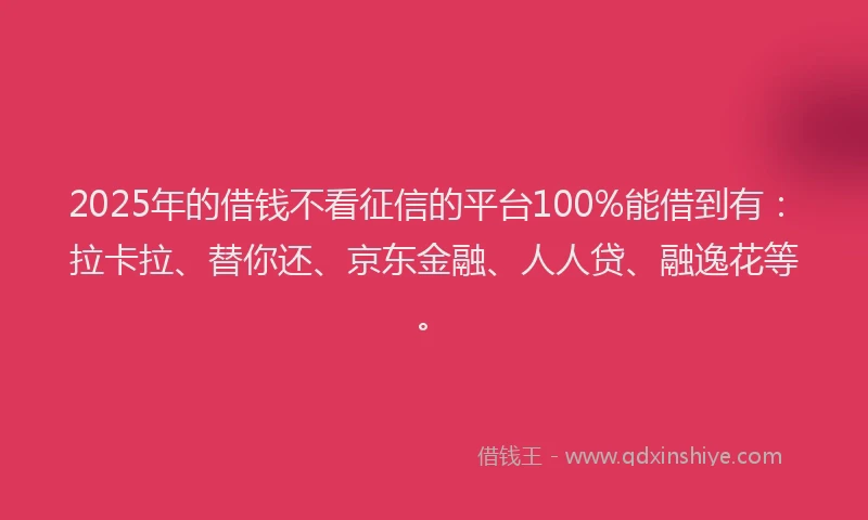 2025年的借钱不看征信的平台100%能借到有：拉卡拉、替你还、京东金融、人人贷、融逸花等。