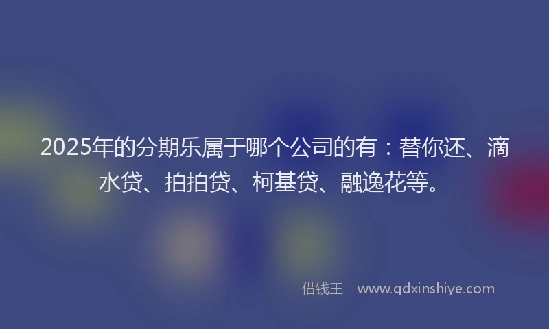 2025年的分期乐属于哪个公司的有：替你还、滴水贷、拍拍贷、柯基贷、融逸花等。