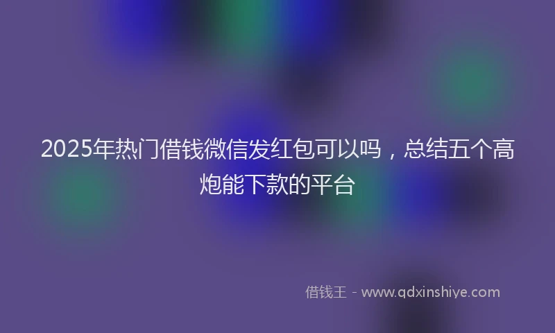 2025年热门借钱微信发红包可以吗，总结五个高炮能下款的平台