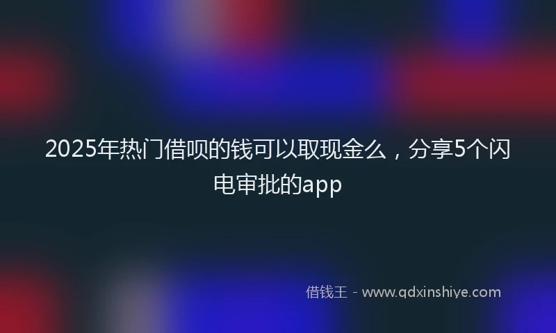 2025年热门借呗的钱可以取现金么，分享5个闪电审批的app