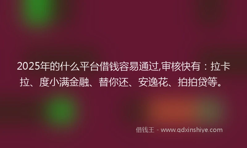 2025年的什么平台借钱容易通过,审核快有：拉卡拉、度小满金融、替你还、安逸花、拍拍贷等。