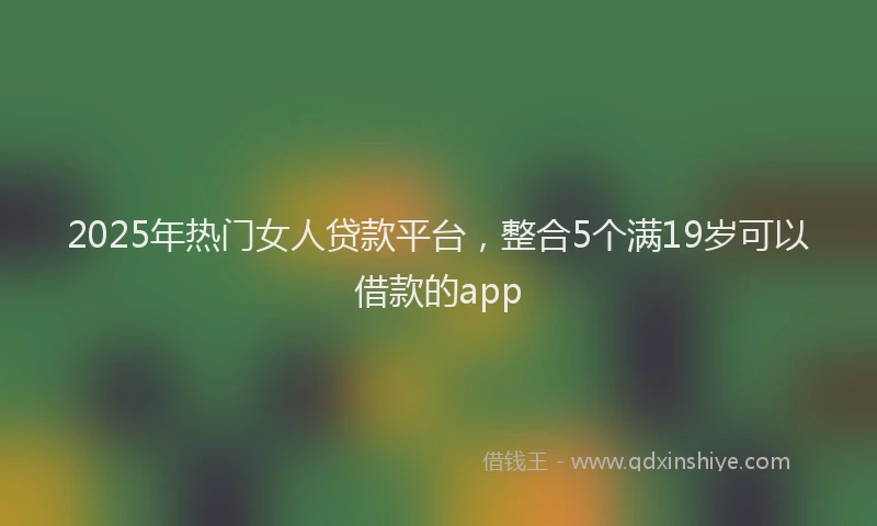 2025年热门女人贷款平台，整合5个满19岁可以借款的app