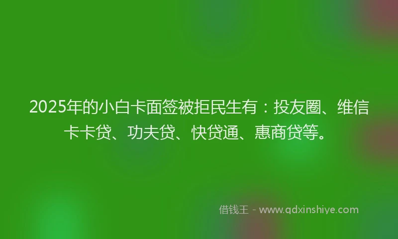 2025年的小白卡面签被拒民生有：投友圈、维信卡卡贷、功夫贷、快贷通、惠商贷等。