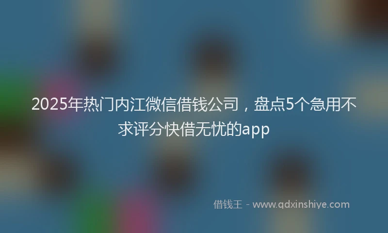 2025年热门内江微信借钱公司，盘点5个急用不求评分快借无忧的app