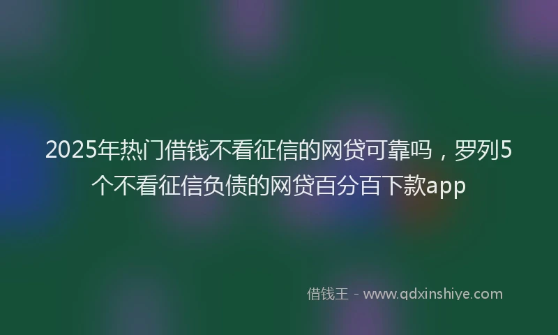 2025年热门借钱不看征信的网贷可靠吗，罗列5个不看征信负债的网贷百分百下款app