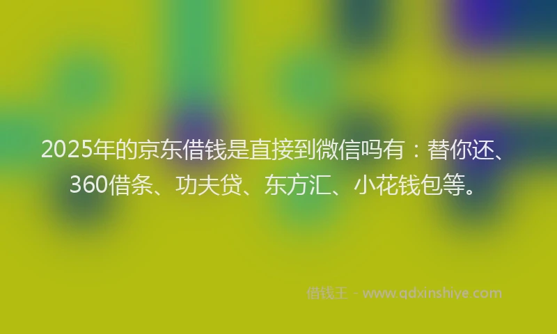 2025年的京东借钱是直接到微信吗有：替你还、360借条、功夫贷、东方汇、小花钱包等。
