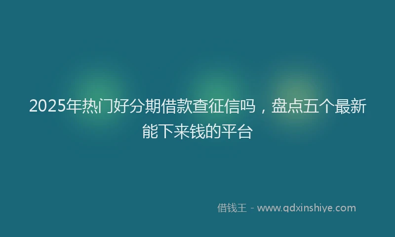 2025年热门好分期借款查征信吗，盘点五个最新能下来钱的平台