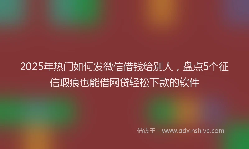 2025年热门如何发微信借钱给别人，盘点5个征信瑕疵也能借网贷轻松下款的软件
