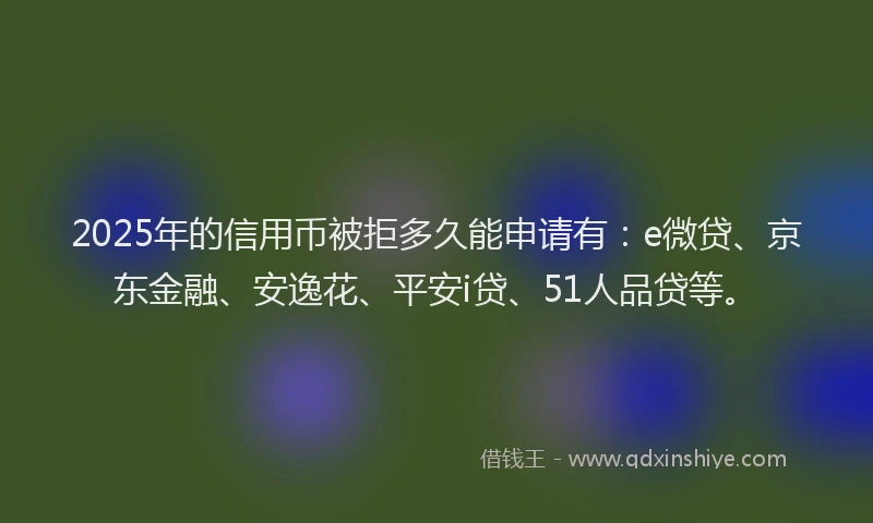 2025年的信用币被拒多久能申请有：e微贷、京东金融、安逸花、平安i贷、51人品贷等。