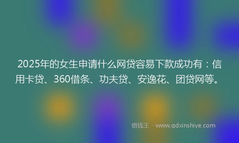 2025年的女生申请什么网贷容易下款成功有：信用卡贷、360借条、功夫贷、安逸花、团贷网等。