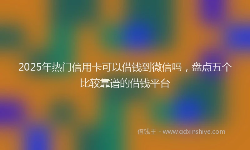 2025年热门信用卡可以借钱到微信吗，盘点五个比较靠谱的借钱平台