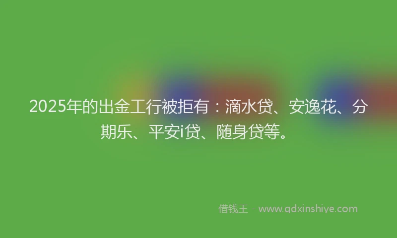 2025年的出金工行被拒有：滴水贷、安逸花、分期乐、平安i贷、随身贷等。