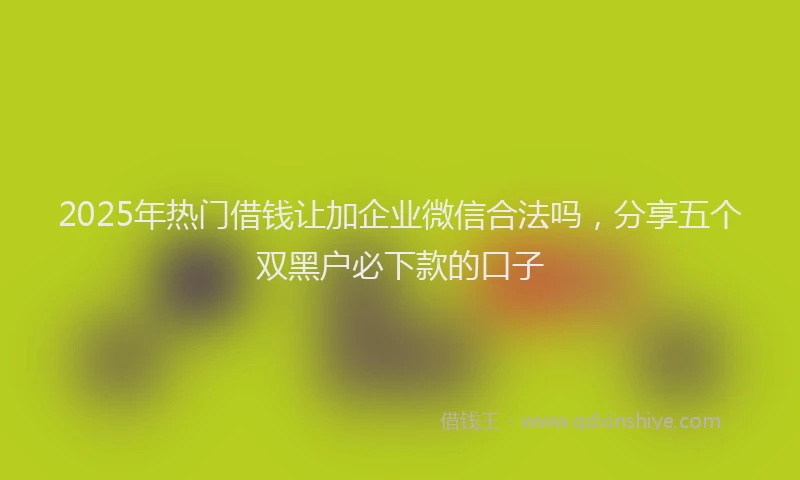 2025年热门借钱让加企业微信合法吗，分享五个双黑户必下款的口子