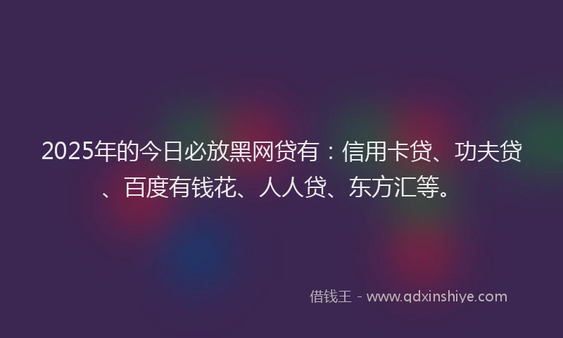 2025年的今日必放黑网贷有：信用卡贷、功夫贷、百度有钱花、人人贷、东方汇等。