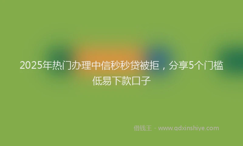 2025年热门办理中信秒秒贷被拒，分享5个门槛低易下款口子