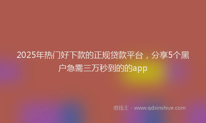 2025年热门好下款的正规贷款平台，分享5个黑户急需三万秒到的的app