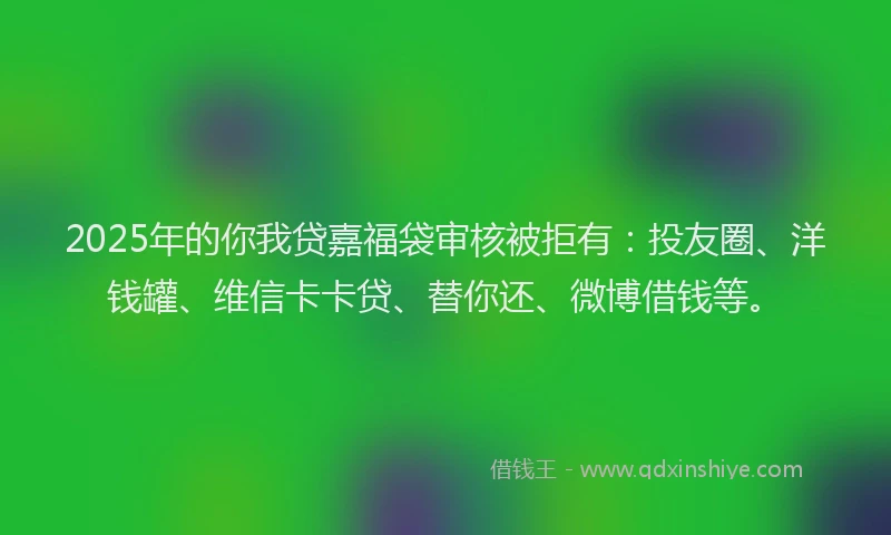 2025年的你我贷嘉福袋审核被拒有：投友圈、洋钱罐、维信卡卡贷、替你还、微博借钱等。