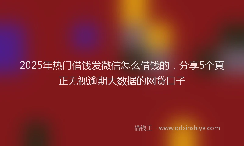 2025年热门借钱发微信怎么借钱的，分享5个真正无视逾期大数据的网贷口子