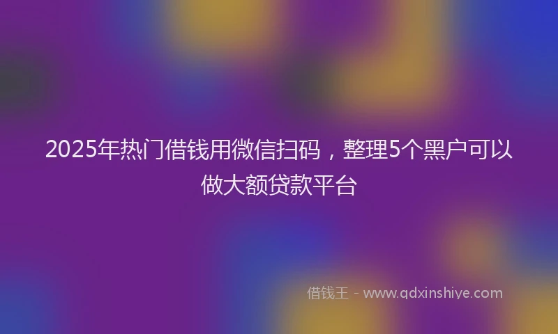2025年热门借钱用微信扫码，整理5个黑户可以做大额贷款平台